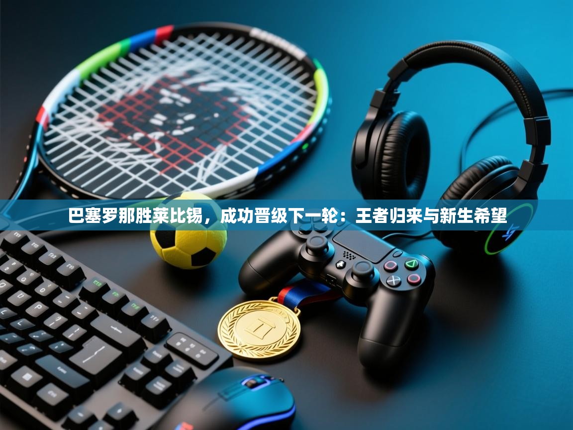 巴塞罗那胜莱比锡，成功晋级下一轮：王者归来与新生希望  第1张